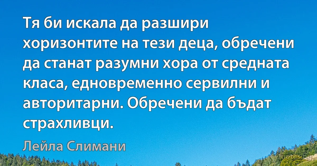 Тя би искала да разшири хоризонтите на тези деца, обречени да станат разумни хора от средната класа, едновременно сервилни и авторитарни. Обречени да бъдат страхливци. (Лейла Слимани)