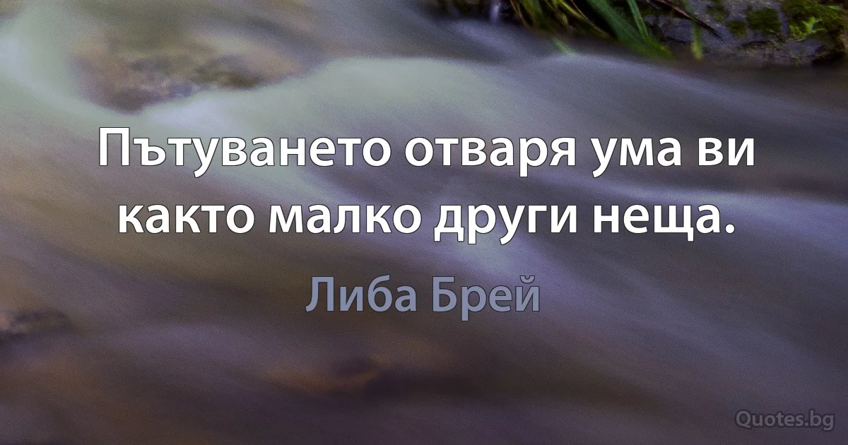 Пътуването отваря ума ви както малко други неща. (Либа Брей)