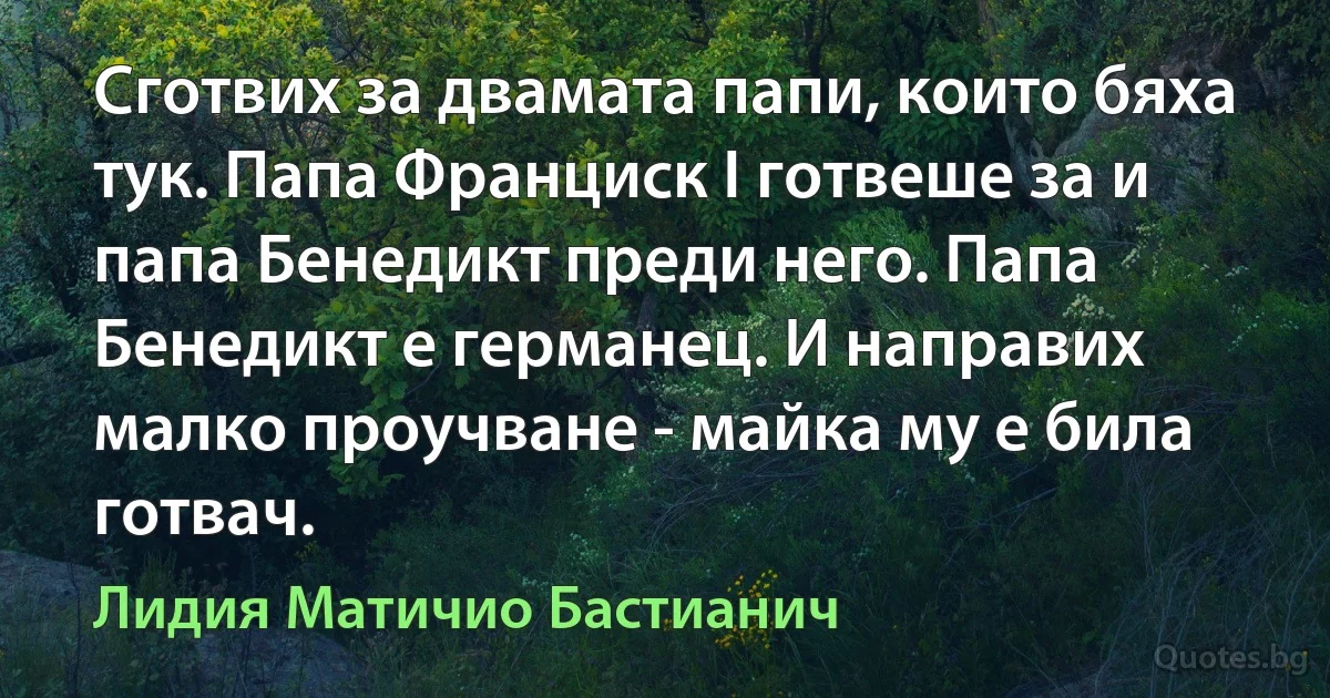 Сготвих за двамата папи, които бяха тук. Папа Франциск I готвеше за и папа Бенедикт преди него. Папа Бенедикт е германец. И направих малко проучване - майка му е била готвач. (Лидия Матичио Бастианич)