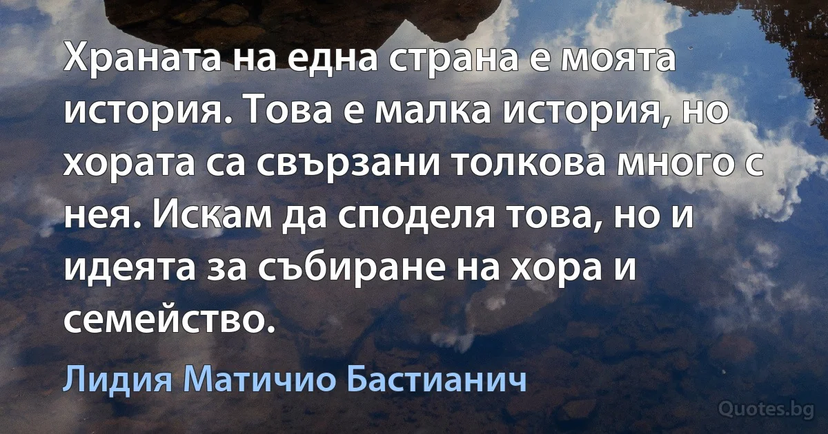 Храната на една страна е моята история. Това е малка история, но хората са свързани толкова много с нея. Искам да споделя това, но и идеята за събиране на хора и семейство. (Лидия Матичио Бастианич)