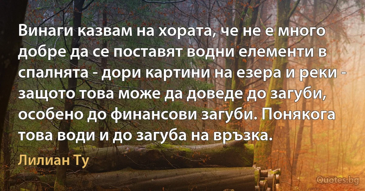 Винаги казвам на хората, че не е много добре да се поставят водни елементи в спалнята - дори картини на езера и реки - защото това може да доведе до загуби, особено до финансови загуби. Понякога това води и до загуба на връзка. (Лилиан Ту)