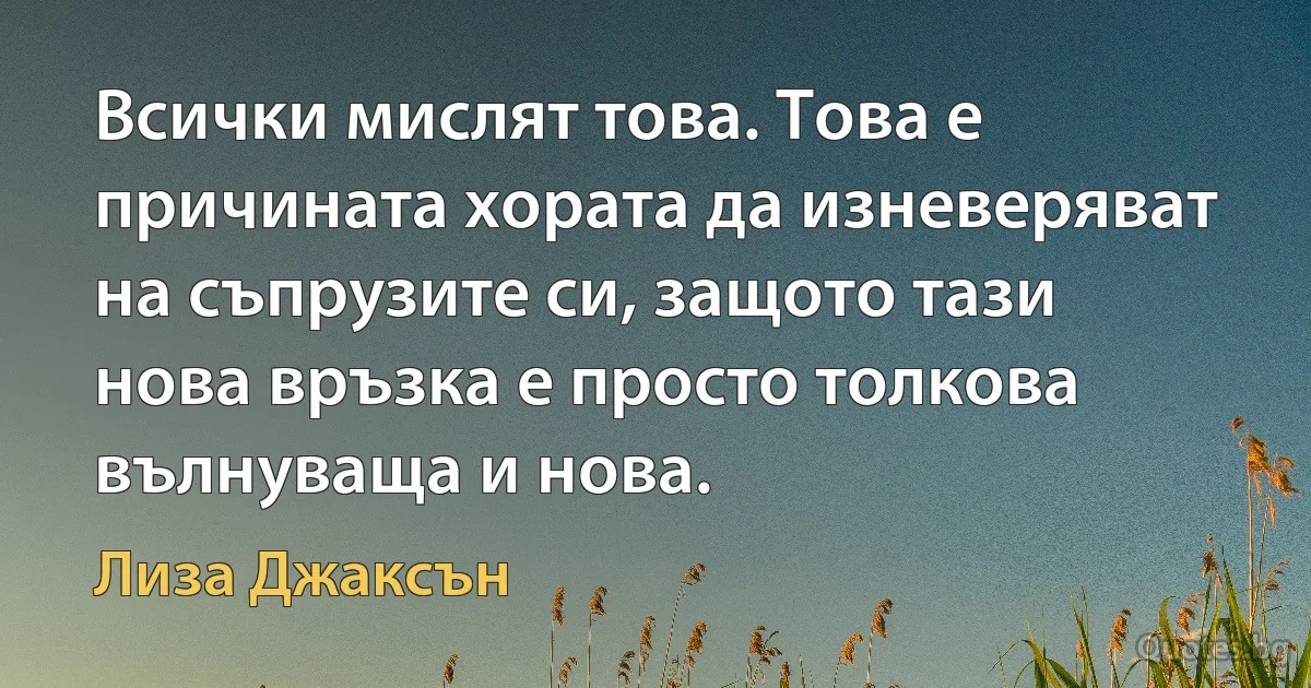 Всички мислят това. Това е причината хората да изневеряват на съпрузите си, защото тази нова връзка е просто толкова вълнуваща и нова. (Лиза Джаксън)