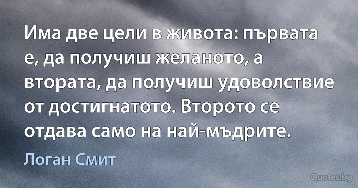 Има две цели в живота: първата е, да получиш желаното, а втората, да получиш удоволствие от достигнатото. Второто се отдава само на най-мъдрите. (Логан Смит)