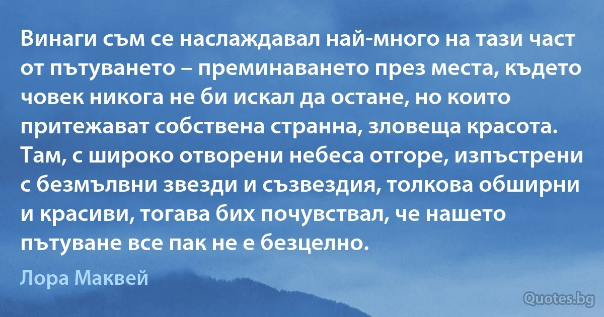 Винаги съм се наслаждавал най-много на тази част от пътуването – преминаването през места, където човек никога не би искал да остане, но които притежават собствена странна, зловеща красота. Там, с широко отворени небеса отгоре, изпъстрени с безмълвни звезди и съзвездия, толкова обширни и красиви, тогава бих почувствал, че нашето пътуване все пак не е безцелно. (Лора Маквей)