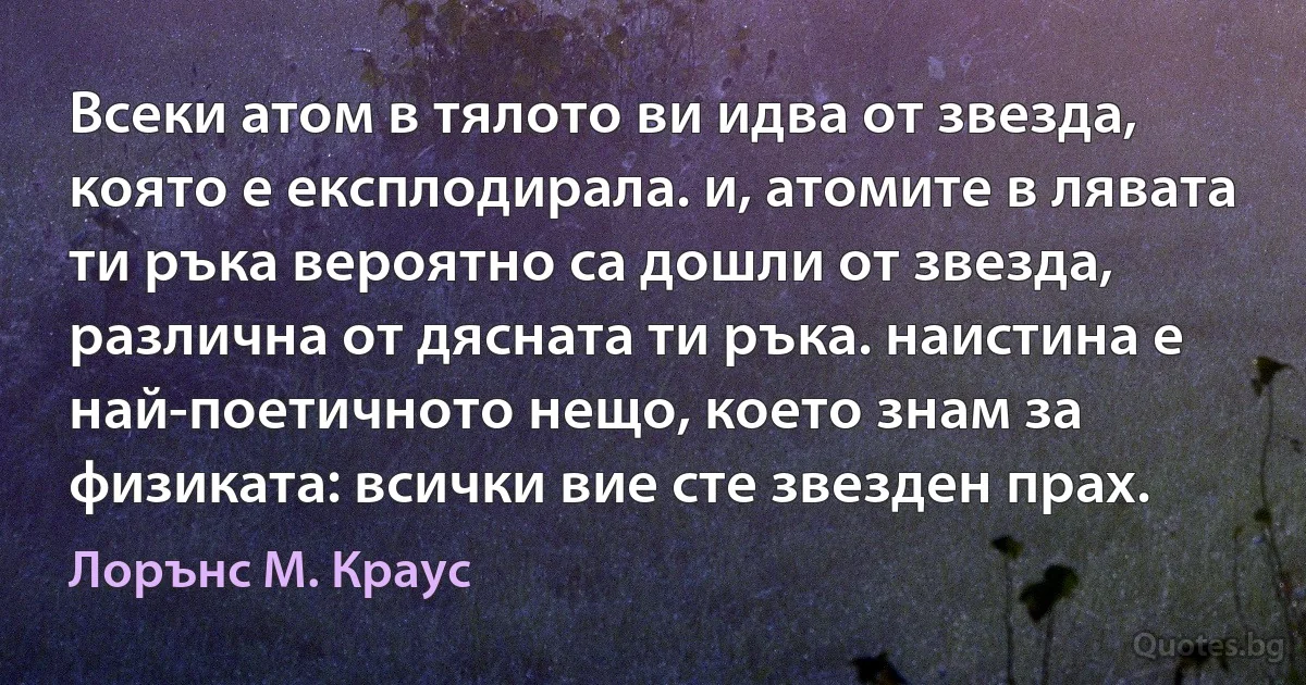 Всеки атом в тялото ви идва от звезда, която е експлодирала. и, атомите в лявата ти ръка вероятно са дошли от звезда, различна от дясната ти ръка. наистина е най-поетичното нещо, което знам за физиката: всички вие сте звезден прах. (Лорънс M. Краус)