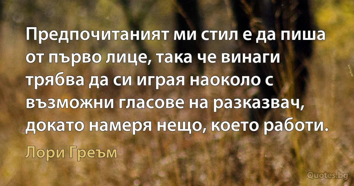 Предпочитаният ми стил е да пиша от първо лице, така че винаги трябва да си играя наоколо с възможни гласове на разказвач, докато намеря нещо, което работи. (Лори Греъм)