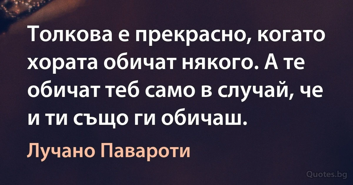 Толкова е прекрасно, когато хората обичат някого. А те обичат теб само в случай, че и ти също ги обичаш. (Лучано Павароти)