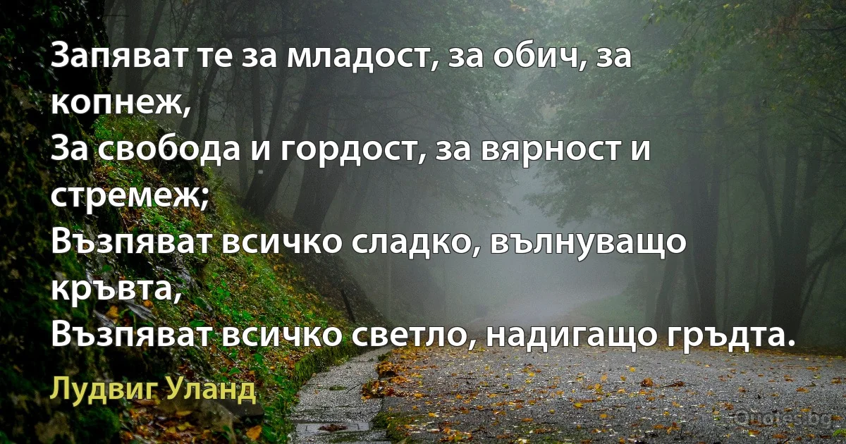 Запяват те за младост, за обич, за копнеж,
За свобода и гордост, за вярност и стремеж;
Възпяват всичко сладко, вълнуващо кръвта,
Възпяват всичко светло, надигащо гръдта. (Лудвиг Уланд)