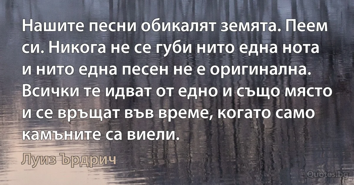 Нашите песни обикалят земята. Пеем си. Никога не се губи нито една нота и нито една песен не е оригинална. Всички те идват от едно и също място и се връщат във време, когато само камъните са виели. (Луиз Ърдрич)