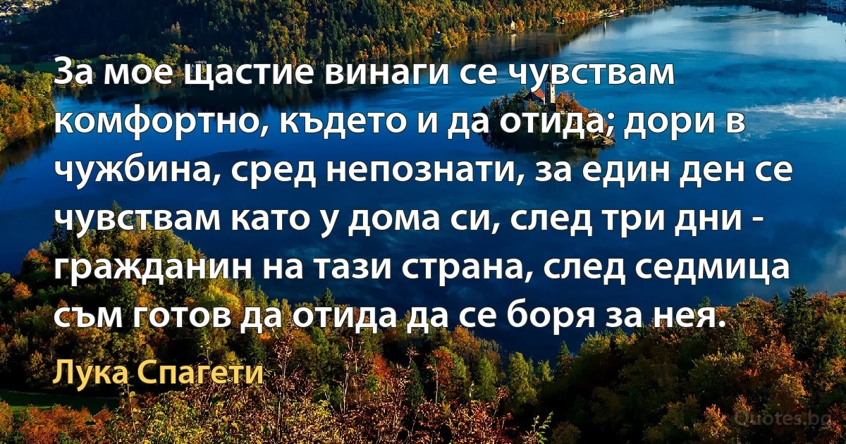 За мое щастие винаги се чувствам комфортно, където и да отида; дори в чужбина, сред непознати, за един ден се чувствам като у дома си, след три дни - гражданин на тази страна, след седмица съм готов да отида да се боря за нея. (Лука Спагети)