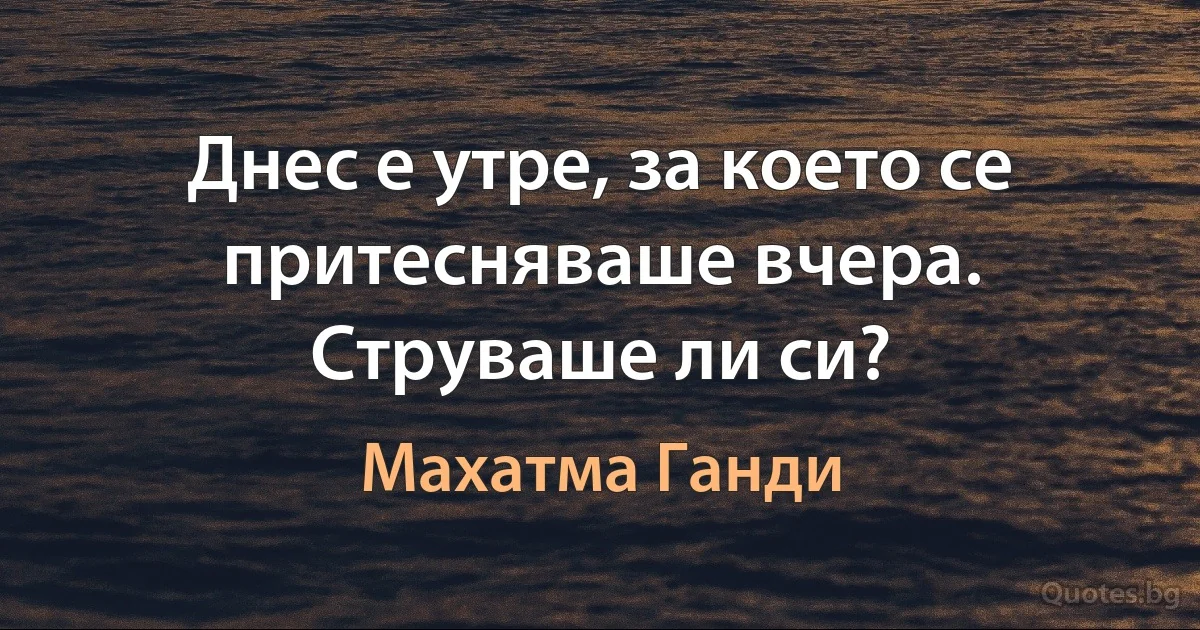 Днес е утре, за което се притесняваше вчера. Струваше ли си? (Махатма Ганди)