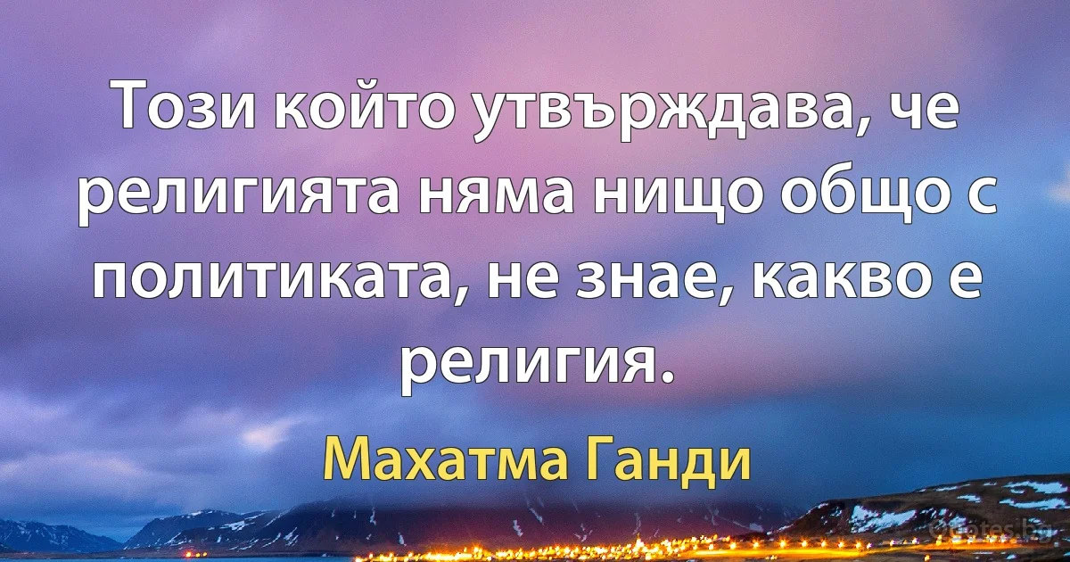 Този който утвърждава, че религията няма нищо общо с политиката, не знае, какво е религия. (Махатма Ганди)