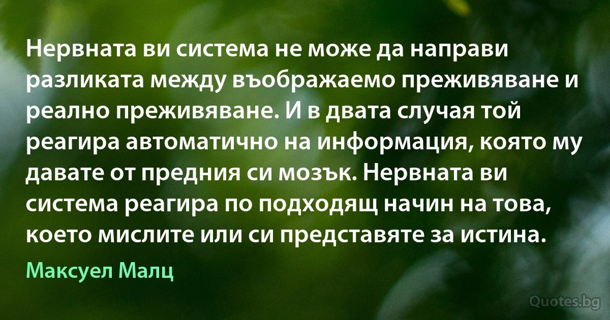 Нервната ви система не може да направи разликата между въображаемо преживяване и реално преживяване. И в двата случая той реагира автоматично на информация, която му давате от предния си мозък. Нервната ви система реагира по подходящ начин на това, което мислите или си представяте за истина. (Максуел Малц)