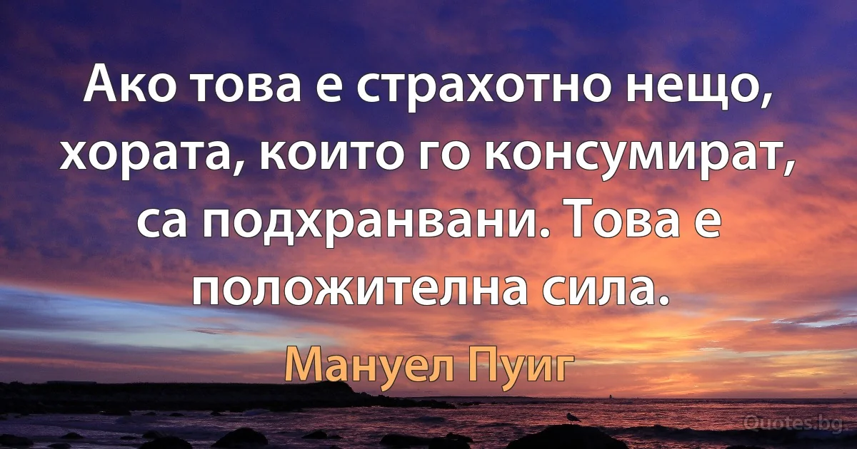 Ако това е страхотно нещо, хората, които го консумират, са подхранвани. Това е положителна сила. (Мануел Пуиг)