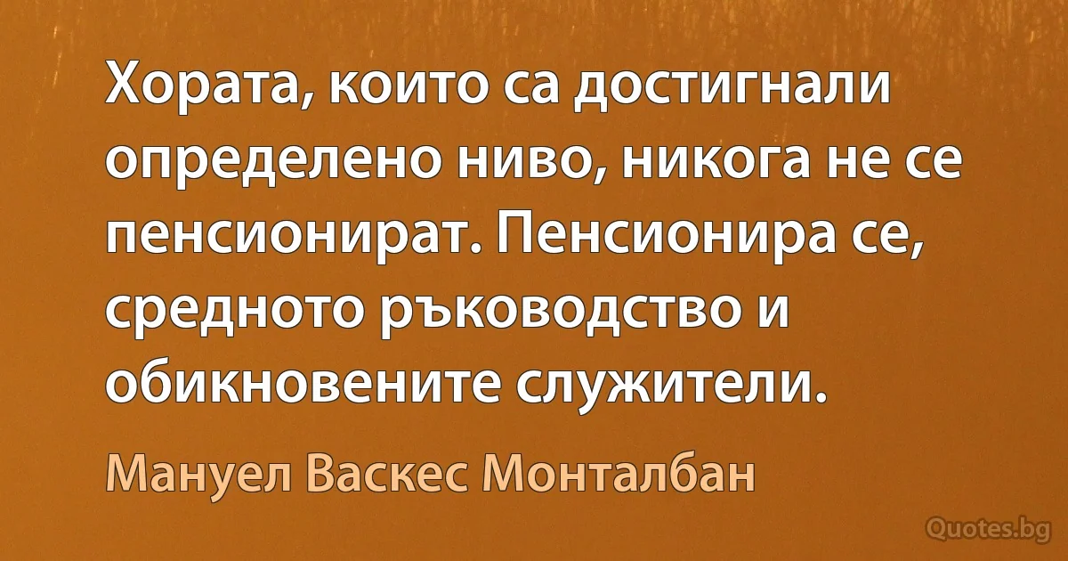 Хората, които са достигнали определено ниво, никога не се пенсионират. Пенсионира се, средното ръководство и обикновените служители. (Мануел Васкес Монталбан)