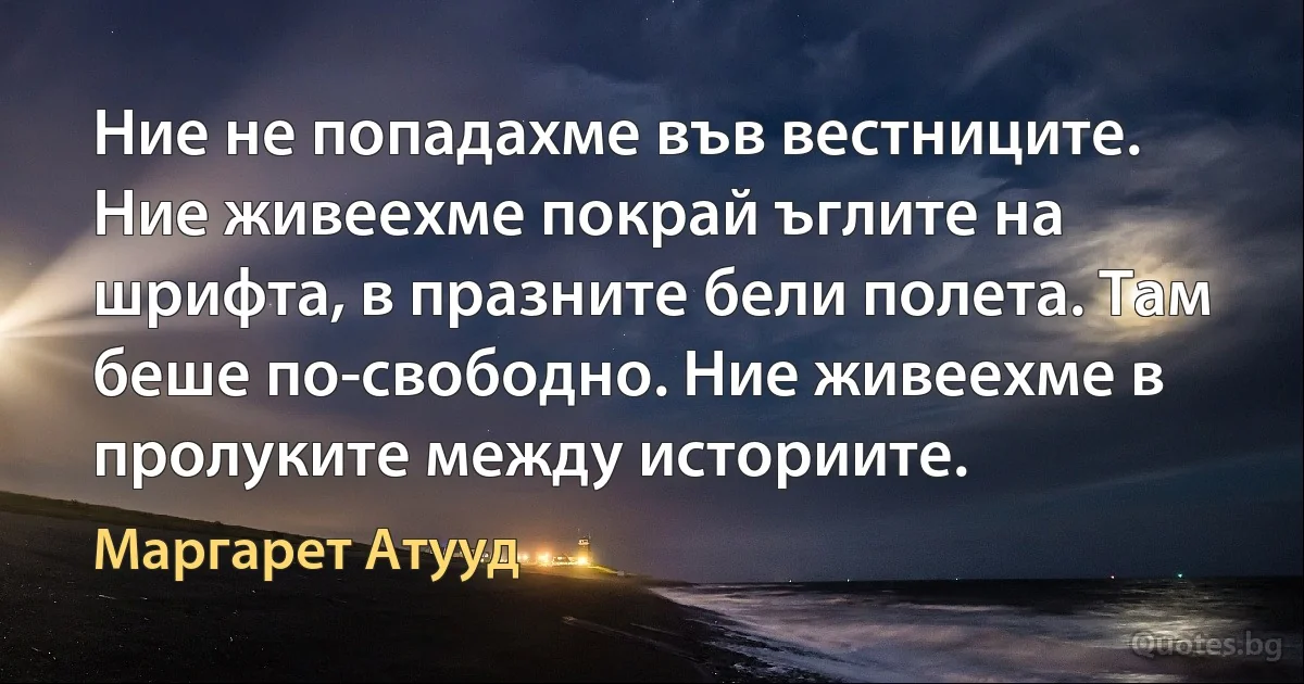 Ние не попадахме във вестниците. Ние живеехме покрай ъглите на шрифта, в празните бели полета. Там беше по-свободно. Ние живеехме в пролуките между историите. (Маргарет Атууд)