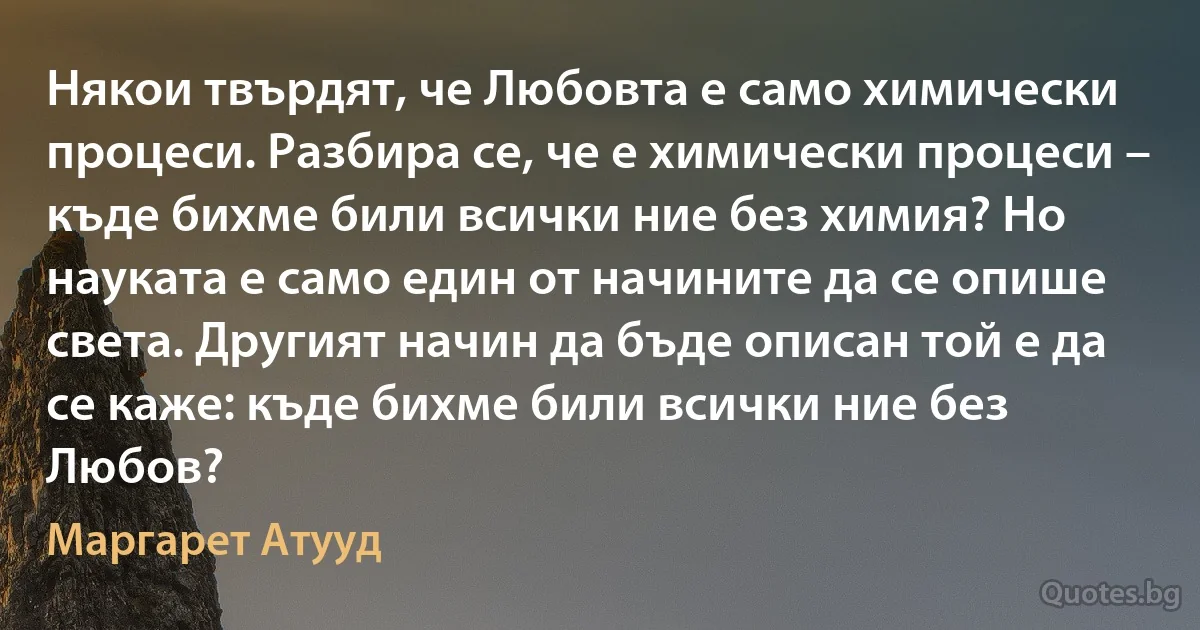 Някои твърдят, че Любовта е само химически процеси. Разбира се, че е химически процеси – къде бихме били всички ние без химия? Но науката е само един от начините да се опише света. Другият начин да бъде описан той е да се каже: къде бихме били всички ние без Любов? (Маргарет Атууд)