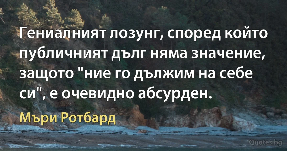 Гениалният лозунг, според който публичният дълг няма значение, защото "ние го дължим на себе си", е очевидно абсурден. (Мъри Ротбард)