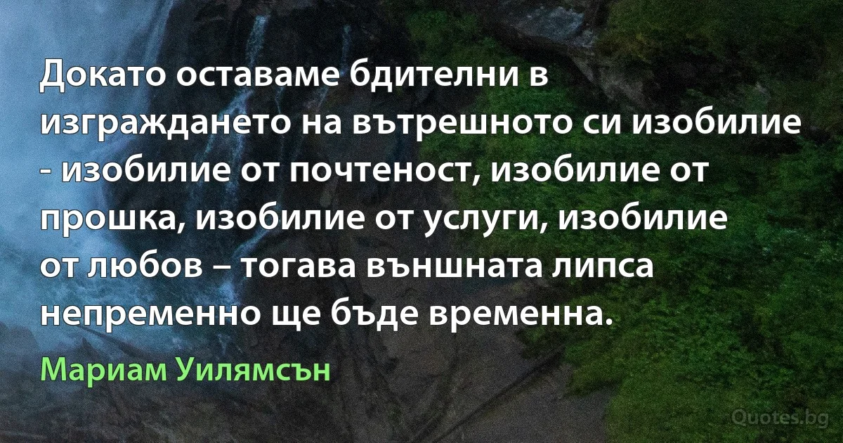 Докато оставаме бдителни в изграждането на вътрешното си изобилие - изобилие от почтеност, изобилие от прошка, изобилие от услуги, изобилие от любов – тогава външната липса непременно ще бъде временна. (Мариам Уилямсън)