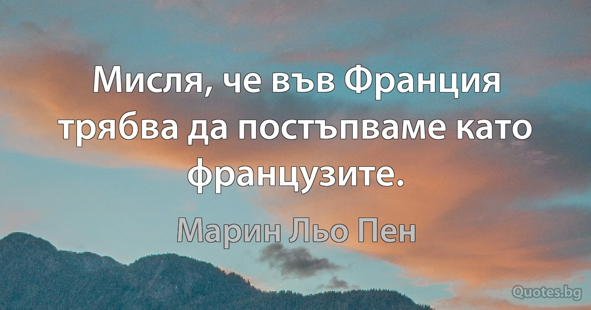 Мисля, че във Франция трябва да постъпваме като французите. (Марин Льо Пен)