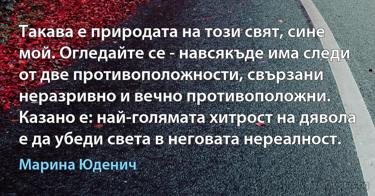 Такава е природата на този свят, сине мой. Огледайте се - навсякъде има следи от две противоположности, свързани неразривно и вечно противоположни. Казано е: най-голямата хитрост на дявола е да убеди света в неговата нереалност. (Марина Юденич)