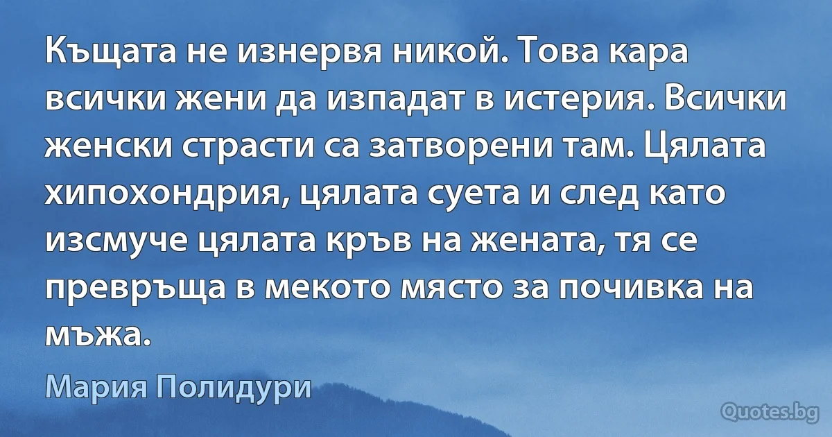 Къщата не изнервя никой. Това кара всички жени да изпадат в истерия. Всички женски страсти са затворени там. Цялата хипохондрия, цялата суета и след като изсмуче цялата кръв на жената, тя се превръща в мекото място за почивка на мъжа. (Мария Полидури)