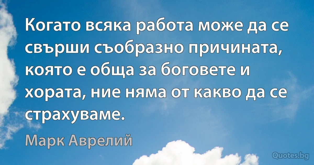 Когато всяка работа може да се свърши съобразно причината, която е обща за боговете и хората, ние няма от какво да се страхуваме. (Марк Аврелий)