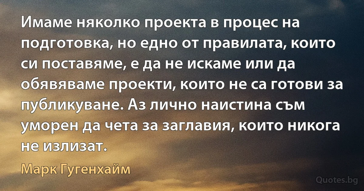 Имаме няколко проекта в процес на подготовка, но едно от правилата, които си поставяме, е да не искаме или да обявяваме проекти, които не са готови за публикуване. Аз лично наистина съм уморен да чета за заглавия, които никога не излизат. (Марк Гугенхайм)