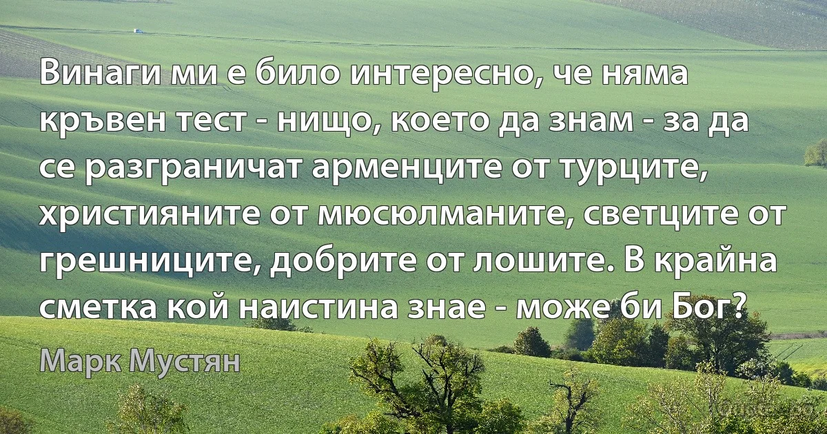 Винаги ми е било интересно, че няма кръвен тест - нищо, което да знам - за да се разграничат арменците от турците, християните от мюсюлманите, светците от грешниците, добрите от лошите. В крайна сметка кой наистина знае - може би Бог? (Марк Мустян)