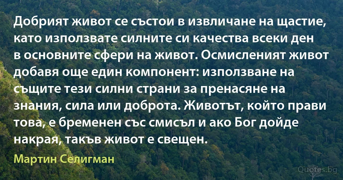 Добрият живот се състои в извличане на щастие, като използвате силните си качества всеки ден в основните сфери на живот. Осмисленият живот добавя още един компонент: използване на същите тези силни страни за пренасяне на знания, сила или доброта. Животът, който прави това, е бременен със смисъл и ако Бог дойде накрая, такъв живот е свещен. (Мартин Селигман)