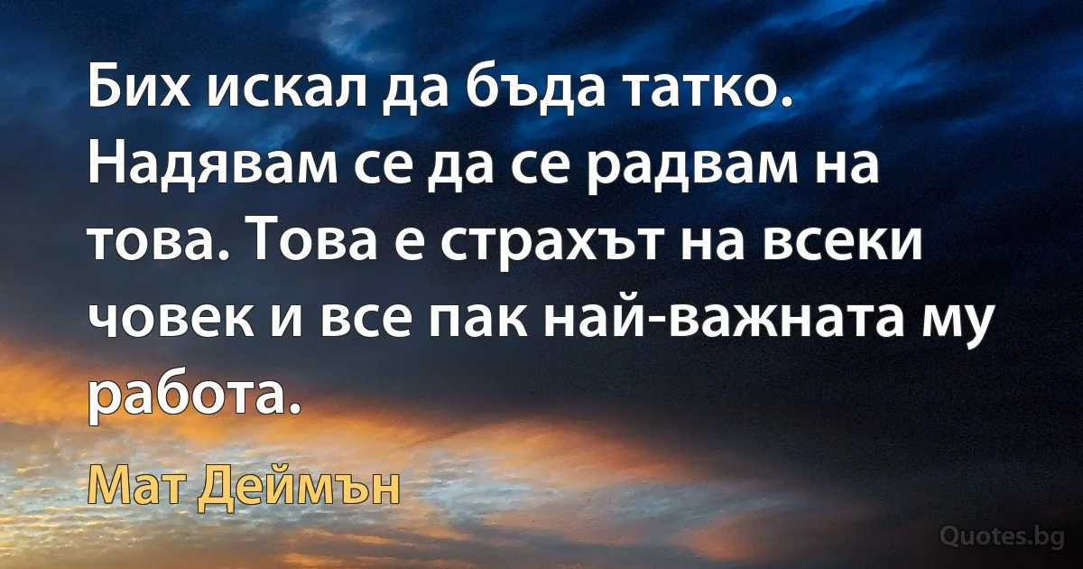 Бих искал да бъда татко. Надявам се да се радвам на това. Това е страхът на всеки човек и все пак най-важната му работа. (Мат Деймън)