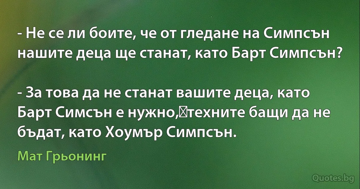 - Не се ли боите, че от гледане на Симпсън нашите деца ще станат, като Барт Симпсън?

- За това да не станат вашите деца, като Барт Симсън е нужно,	техните бащи да не бъдат, като Хоумър Симпсън. (Мат Грьонинг)