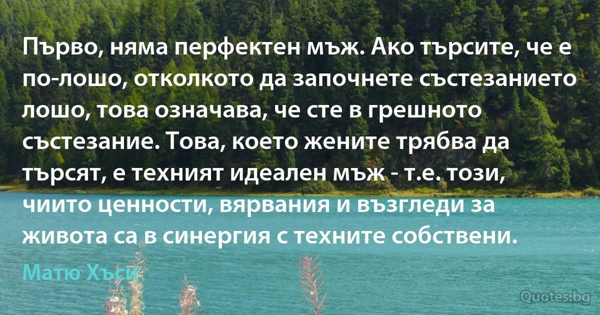 Първо, няма перфектен мъж. Ако търсите, че е по-лошо, отколкото да започнете състезанието лошо, това означава, че сте в грешното състезание. Това, което жените трябва да търсят, е техният идеален мъж - т.е. този, чиито ценности, вярвания и възгледи за живота са в синергия с техните собствени. (Матю Хъси)