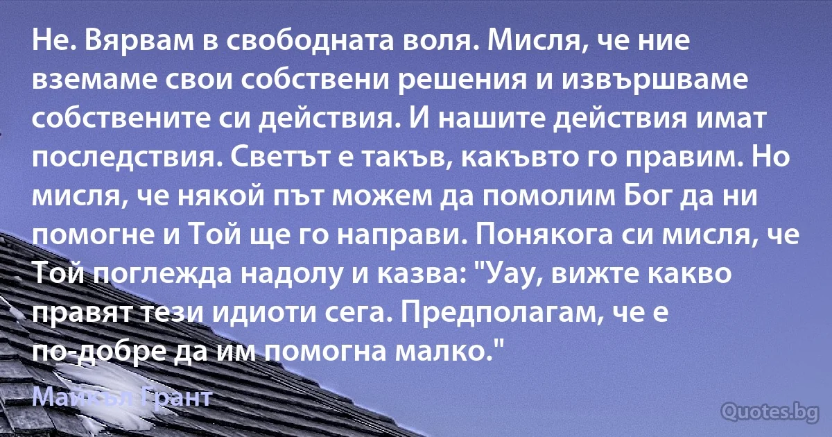 Не. Вярвам в свободната воля. Мисля, че ние вземаме свои собствени решения и извършваме собствените си действия. И нашите действия имат последствия. Светът е такъв, какъвто го правим. Но мисля, че някой път можем да помолим Бог да ни помогне и Той ще го направи. Понякога си мисля, че Той поглежда надолу и казва: "Уау, вижте какво правят тези идиоти сега. Предполагам, че е по-добре да им помогна малко." (Майкъл Грант)