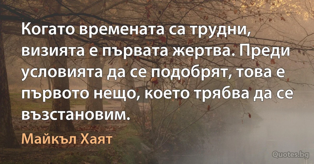 Когато времената са трудни, визията е първата жертва. Преди условията да се подобрят, това е първото нещо, което трябва да се възстановим. (Майкъл Хаят)