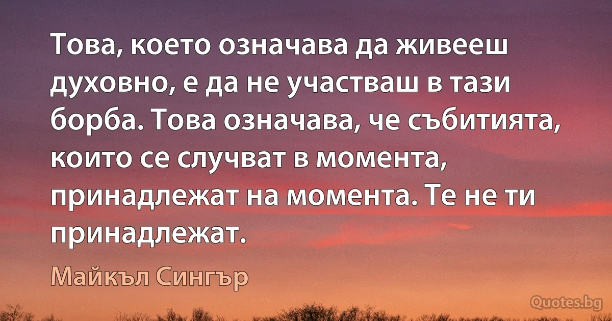 Това, което означава да живееш духовно, е да не участваш в тази борба. Това означава, че събитията, които се случват в момента, принадлежат на момента. Те не ти принадлежат. (Майкъл Сингър)