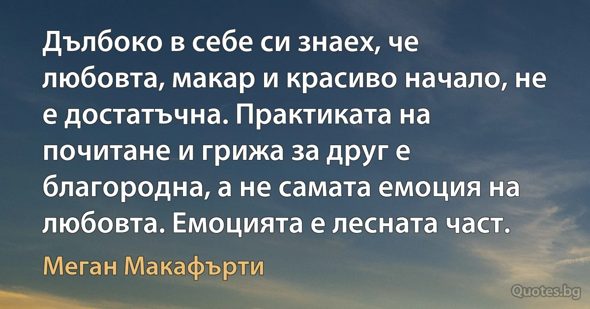 Дълбоко в себе си знаех, че любовта, макар и красиво начало, не е достатъчна. Практиката на почитане и грижа за друг е благородна, а не самата емоция на любовта. Емоцията е лесната част. (Меган Макафърти)