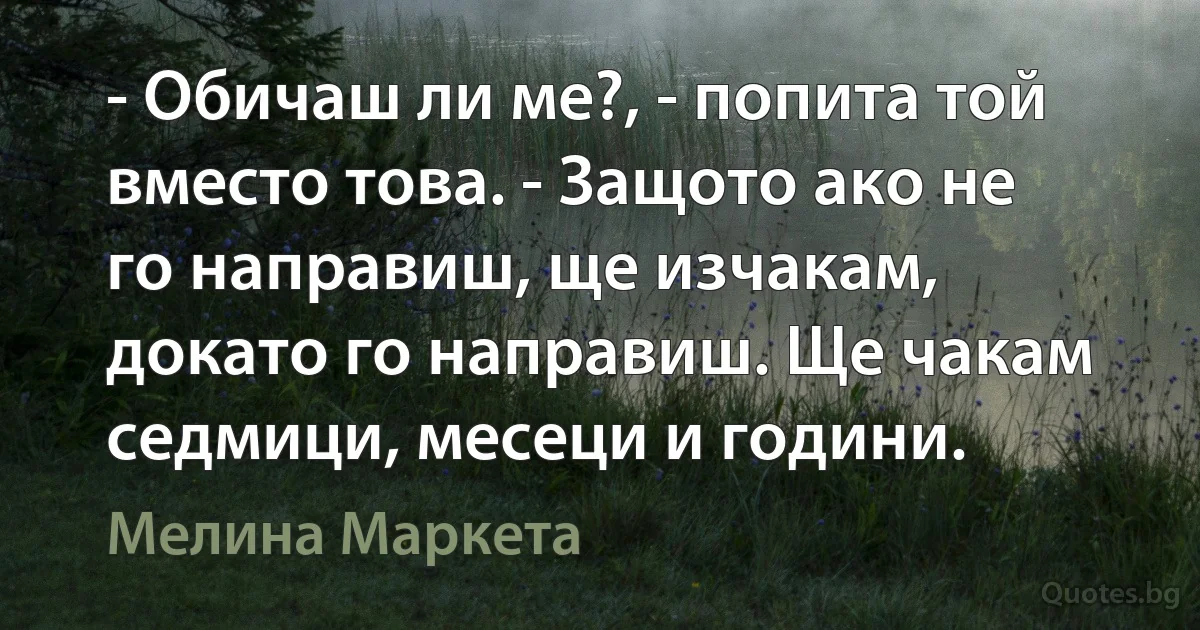 - Обичаш ли ме?, - попита той вместо това. - Защото ако не го направиш, ще изчакам, докато го направиш. Ще чакам седмици, месеци и години. (Мелина Маркета)