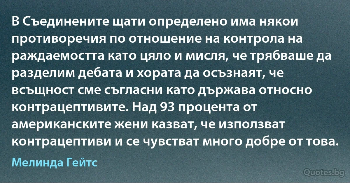 В Съединените щати определено има някои противоречия по отношение на контрола на раждаемостта като цяло и мисля, че трябваше да разделим дебата и хората да осъзнаят, че всъщност сме съгласни като държава относно контрацептивите. Над 93 процента от американските жени казват, че използват контрацептиви и се чувстват много добре от това. (Мелинда Гейтс)