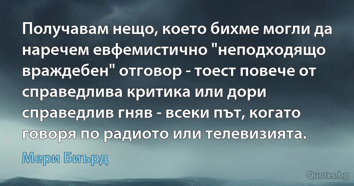 Получавам нещо, което бихме могли да наречем евфемистично "неподходящо враждебен" отговор - тоест повече от справедлива критика или дори справедлив гняв - всеки път, когато говоря по радиото или телевизията. (Мери Биърд)