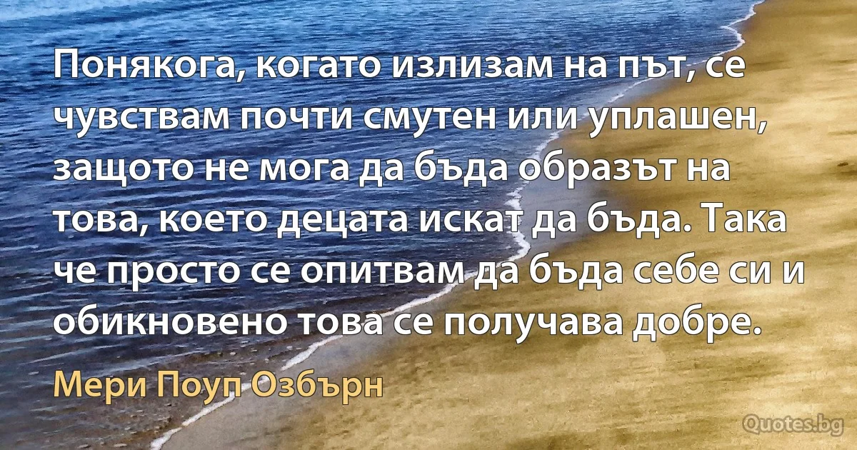 Понякога, когато излизам на път, се чувствам почти смутен или уплашен, защото не мога да бъда образът на това, което децата искат да бъда. Така че просто се опитвам да бъда себе си и обикновено това се получава добре. (Мери Поуп Озбърн)