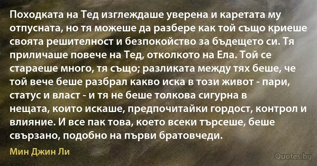 Походката на Тед изглеждаше уверена и каретата му отпусната, но тя можеше да разбере как той също криеше своята решителност и безпокойство за бъдещето си. Тя приличаше повече на Тед, отколкото на Ела. Той се стараеше много, тя също; разликата между тях беше, че той вече беше разбрал какво иска в този живот - пари, статус и власт - и тя не беше толкова сигурна в нещата, които искаше, предпочитайки гордост, контрол и влияние. И все пак това, което всеки търсеше, беше свързано, подобно на първи братовчеди. (Мин Джин Ли)