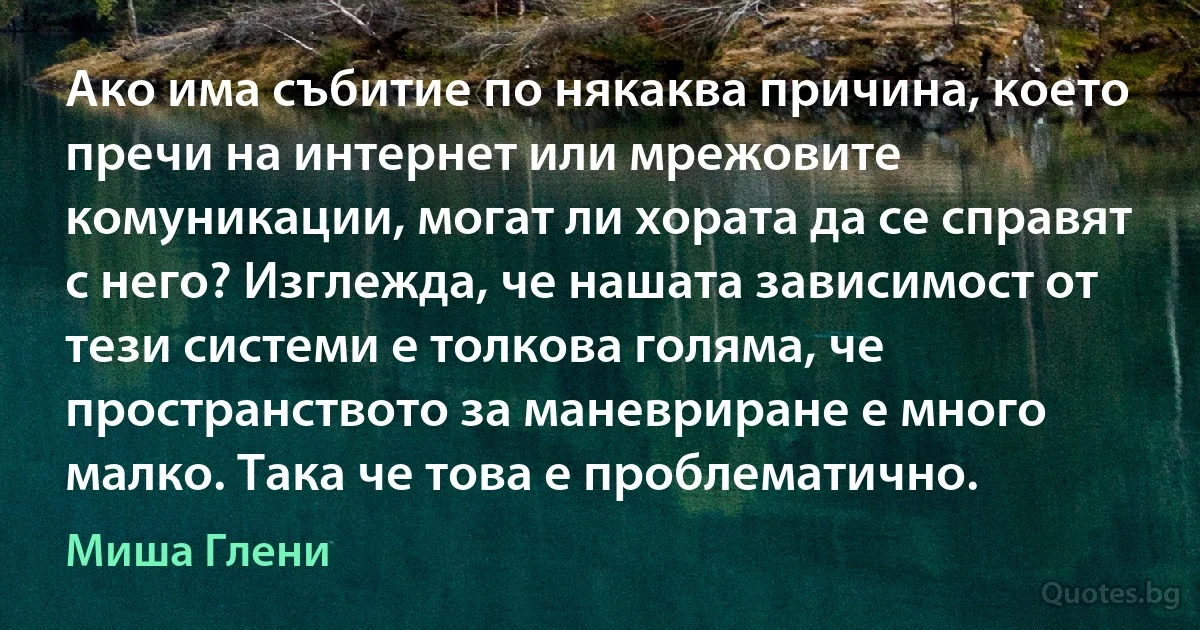 Ако има събитие по някаква причина, което пречи на интернет или мрежовите комуникации, могат ли хората да се справят с него? Изглежда, че нашата зависимост от тези системи е толкова голяма, че пространството за маневриране е много малко. Така че това е проблематично. (Миша Глени)