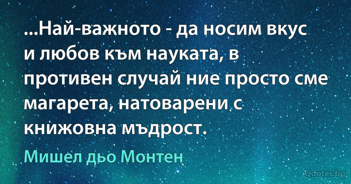 ...Най-важното - да носим вкус и любов към науката, в противен случай ние просто сме магарета, натоварени с книжовна мъдрост. (Мишел дьо Монтен)