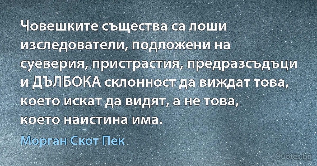 Човешките същества са лоши изследователи, подложени на суеверия, пристрастия, предразсъдъци и ДЪЛБОКА склонност да виждат това, което искат да видят, а не това, което наистина има. (Морган Скот Пек)