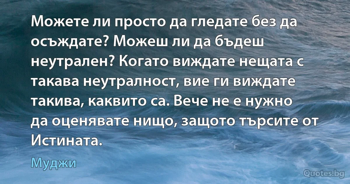 Можете ли просто да гледате без да осъждате? Можеш ли да бъдеш неутрален? Когато виждате нещата с такава неутралност, вие ги виждате такива, каквито са. Вече не е нужно да оценявате нищо, защото търсите от Истината. (Муджи)