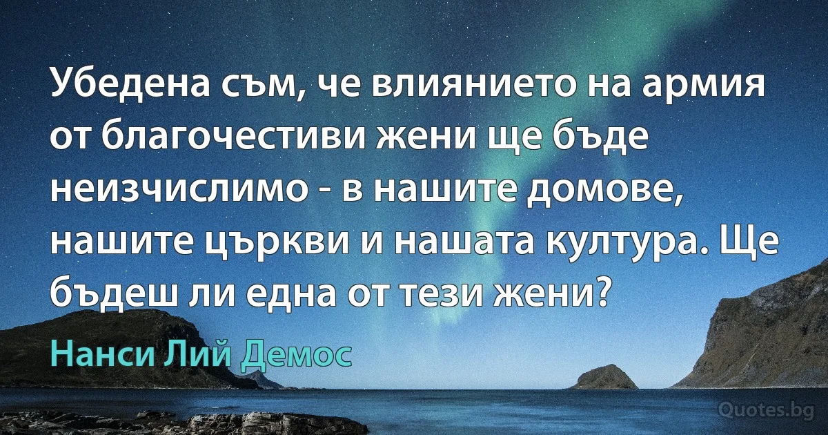 Убедена съм, че влиянието на армия от благочестиви жени ще бъде неизчислимо - в нашите домове, нашите църкви и нашата култура. Ще бъдеш ли една от тези жени? (Нанси Лий Демос)