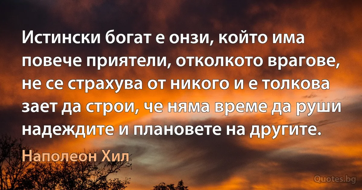 Истински богат е онзи, който има повече приятели, отколкото врагове, не се страхува от никого и е толкова зает да строи, че няма време да руши надеждите и плановете на другите. (Наполеон Хил)