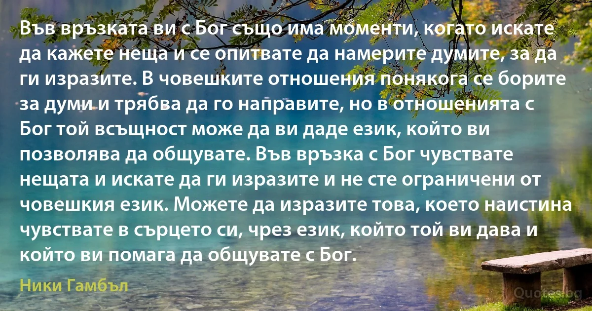 Във връзката ви с Бог също има моменти, когато искате да кажете неща и се опитвате да намерите думите, за да ги изразите. В човешките отношения понякога се борите за думи и трябва да го направите, но в отношенията с Бог той всъщност може да ви даде език, който ви позволява да общувате. Във връзка с Бог чувствате нещата и искате да ги изразите и не сте ограничени от човешкия език. Можете да изразите това, което наистина чувствате в сърцето си, чрез език, който той ви дава и който ви помага да общувате с Бог. (Ники Гамбъл)