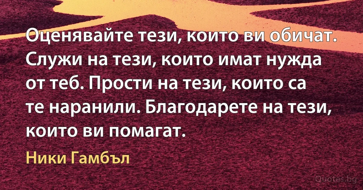 Оценявайте тези, които ви обичат. Служи на тези, които имат нужда от теб. Прости на тези, които са те наранили. Благодарете на тези, които ви помагат. (Ники Гамбъл)